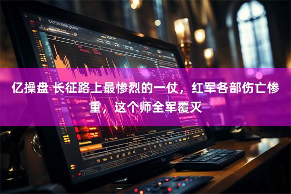 亿操盘 长征路上最惨烈的一仗，红军各部伤亡惨重，这个师全军覆灭