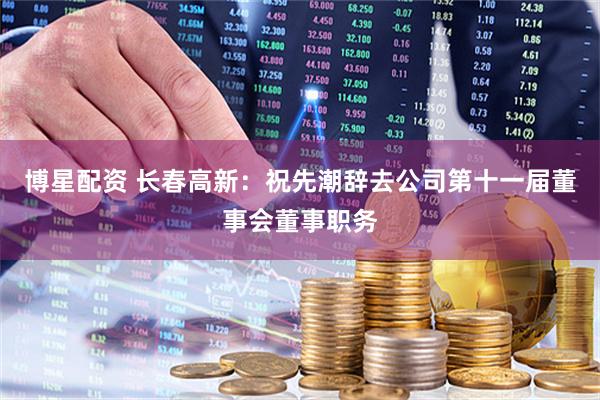 博星配资 长春高新：祝先潮辞去公司第十一届董事会董事职务