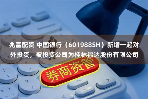 兆富配资 中国银行（601988SH）新增一起对外投资，被投资公司为桂林福达股份有限公司