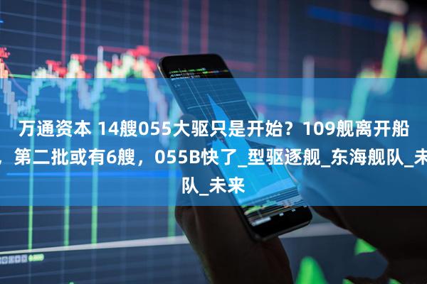 万通资本 14艘055大驱只是开始？109舰离开船厂，第二批或有6艘，055B快了_型驱逐舰_东海舰队_未来