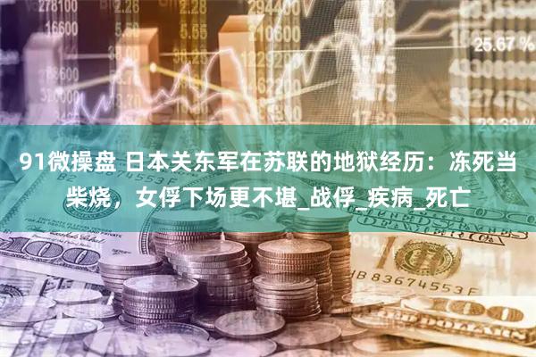 91微操盘 日本关东军在苏联的地狱经历：冻死当柴烧，女俘下场更不堪_战俘_疾病_死亡