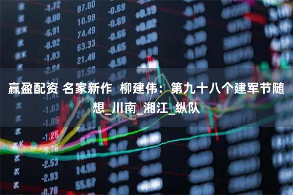 赢盈配资 名家新作  柳建伟：第九十八个建军节随想_川南_湘江_纵队