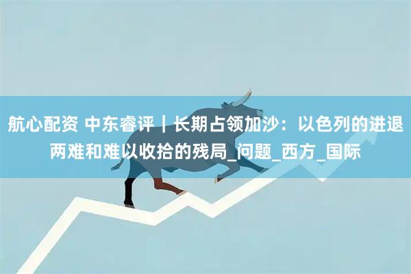 航心配资 中东睿评｜长期占领加沙：以色列的进退两难和难以收拾的残局_问题_西方_国际