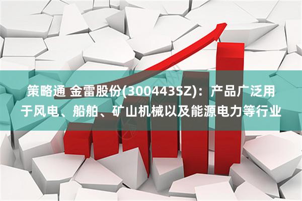 策略通 金雷股份(300443SZ)：产品广泛用于风电、船舶、矿山机械以及能源电力等行业