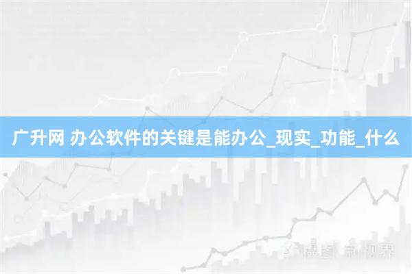 广升网 办公软件的关键是能办公_现实_功能_什么