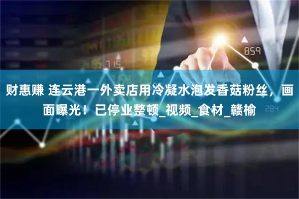 财惠赚 连云港一外卖店用冷凝水泡发香菇粉丝，画面曝光！已停业整顿_视频_食材_赣榆