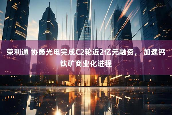 荣利通 协鑫光电完成C2轮近2亿元融资， 加速钙钛矿商业化进程