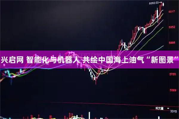 兴启网 智能化与机器人 共绘中国海上油气“新图景”