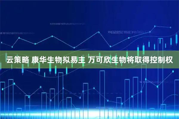 云策略 康华生物拟易主 万可欣生物将取得控制权