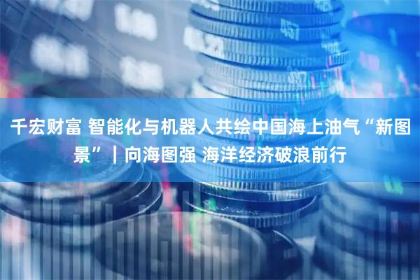 千宏财富 智能化与机器人共绘中国海上油气“新图景”｜向海图强 海洋经济破浪前行