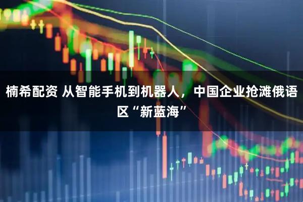 楠希配资 从智能手机到机器人，中国企业抢滩俄语区“新蓝海”