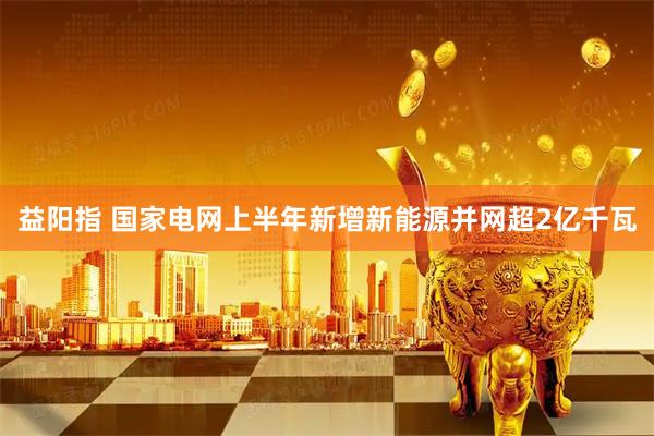 益阳指 国家电网上半年新增新能源并网超2亿千瓦