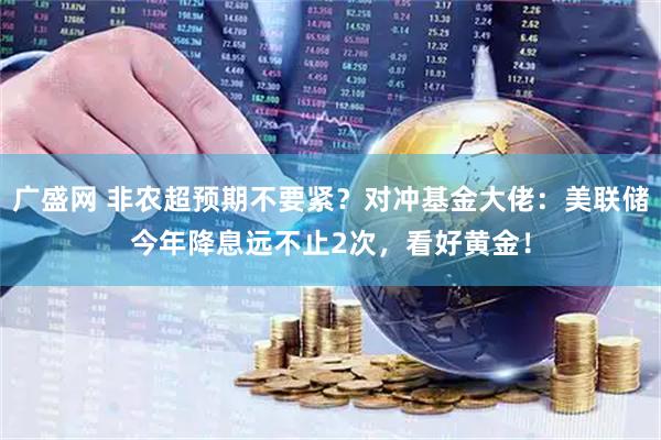 广盛网 非农超预期不要紧？对冲基金大佬：美联储今年降息远不止2次，看好黄金！