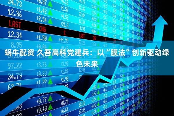 蜗牛配资 久吾高科党建兵：以“膜法”创新驱动绿色未来