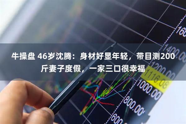 牛操盘 46岁沈腾：身材好显年轻，带目测200斤妻子度假，一家三口很幸福