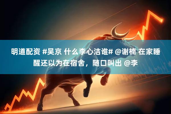 明道配资 #吴京 什么李心洁谁# @谢楠 在家睡醒还以为在宿舍，随口叫出 @李