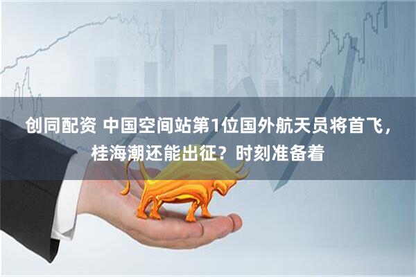 创同配资 中国空间站第1位国外航天员将首飞，桂海潮还能出征？时刻准备着