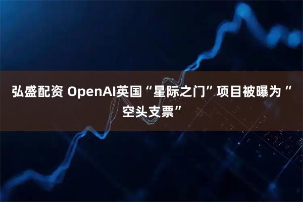 弘盛配资 OpenAI英国“星际之门”项目被曝为“空头支票”