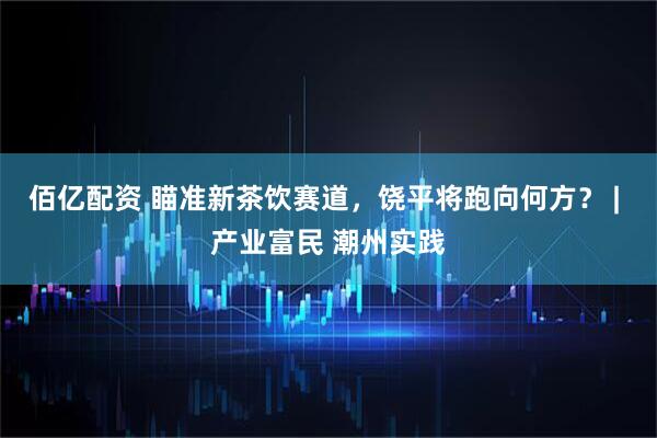 佰亿配资 瞄准新茶饮赛道，饶平将跑向何方？ | 产业富民 潮州实践