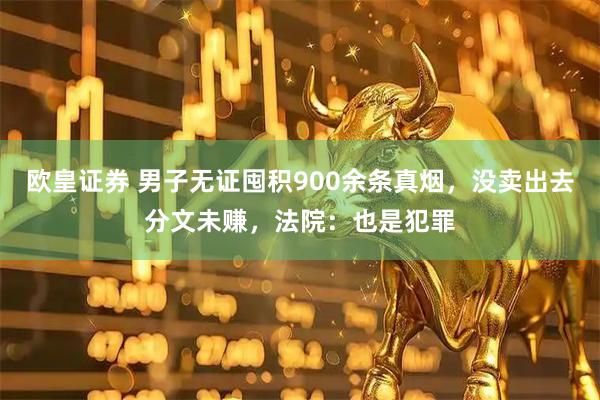 欧皇证券 男子无证囤积900余条真烟，没卖出去分文未赚，法院：也是犯罪