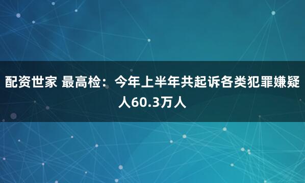 配资世家 最高检：今年上半年共起诉各类犯罪嫌疑人60.3万人