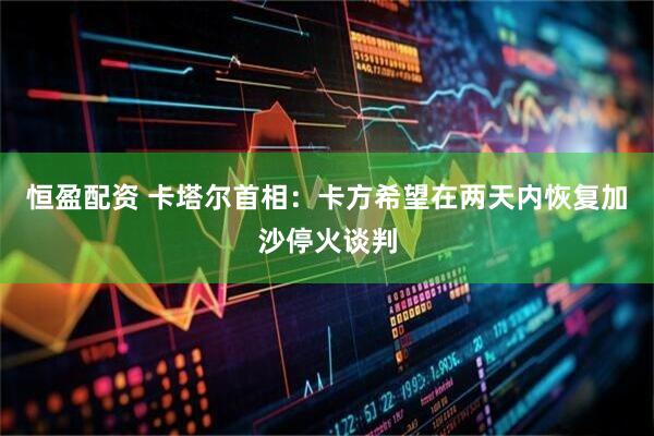 恒盈配资 卡塔尔首相：卡方希望在两天内恢复加沙停火谈判
