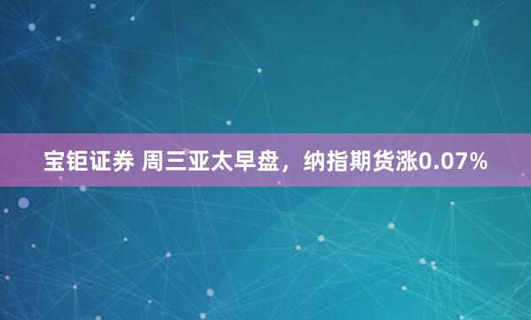 宝钜证券 周三亚太早盘，纳指期货涨0.07%