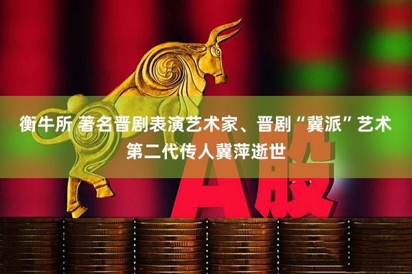 衡牛所 著名晋剧表演艺术家、晋剧“冀派”艺术第二代传人冀萍逝世