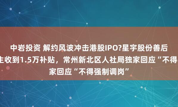 中岩投资 解约风波冲击港股IPO?星宇股份善后，有应届生收到1.5万补贴，常州新北区人社局独家回应“不得强制调岗”