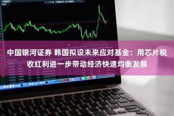 中国银河证券 韩国拟设未来应对基金：用芯片税收红利进一步带动经济快速均衡发展
